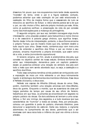 70
dissemos há pouco que nos ocuparemos mais tarde desta aparente
“inversão” do tema, onde o pai é a figura castrada; contudo,
podemos adiantar que esta castração do pai está relacionada à
castração do filho da mesma forma que o assassinato de Laio se
relaciona ao sacrifício de Édipo: a idéia latente parece ser a de que
o pai, ao não imolar o filho, será ele próprio imolado por este. Aliás,
como já pudemos verificar, a preservação da vida do pai consiste
numa das motivações para a matança do primogênito.
O segundo enigma, por sua vez, também nos sugere algo muito
interessante: uma proposta possível para traduzirmos o nome Cronos
é a de associá-lo à palavra grega chrónos, que significa tempo.
Dentro desta linha de interpretação, portanto, o deus Cronos encarna
o próprio Tempo, que do mesmo modo que cria, também destrói a
tudo aquilo que criou. Desse modo, contamos aqui com mais uma
forma de entender o sacrifício dos filhos: o pai ao imolar o seu
produto, encarna ritualmente a própria divindade, que assim como
dá a vida, a retira (coincidentia oppositorum).
O terceiro enigma, por fim, alude à problemática dos pés, que
consiste no objetivo central de nosso estudo. Embora tenhamos de
adiar sua interpretação, deixando-a para um capítulo posterior,
desde já podemos entrever uma relação do símbolo dos pés com
todo o resto que vem sendo abordado aqui, ou seja, a castração e o
sacrifício dos filhos.
Toda essa complexa temática ainda poderá ser enriquecida com
a exposição de mais um mito referente a um deus intimamente
ligado à simbologia dos fermentos dos membros inferiores. Esse deus
é Hefesto (Vulcano), o deus coxo.
Hefesto era esposo de Afrodite (Vênus), deusa do amor. Esta,
porém, mantinha também uma relação amorosa com Ares (Marte),
deus da guerra. Enquanto o marido, que se ausentava de casa por
largos períodos de tempo por causa de seu oficio de ferreiro,
trabalhava em sua forja, os amantes se encontravam em segredo no
próprio palácio da deusa. Os dois adúlteros só temiam a uma coisa:
Hélios, o Sol era inimigo dos segredos, e a tudo revelava (por sua
característica de “iluminar” a todas as coisas). Ares, por precaução,
colocou um guardião à porta do palácio, chamado Aléctrion, para
denunciar o surgimento do astro-rei. Certa vez, todavia, o vigilante
adormeceu no cumprimento de seu dever, permitindo que o sol
revelasse com seus raios toda a infâmia da qual era vítima o divino
artesão.
 