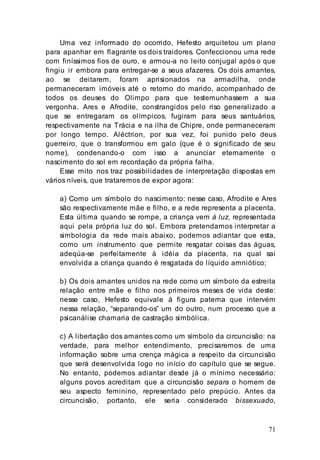 71
Uma vez informado do ocorrido, Hefesto arquitetou um plano
para apanhar em flagrante os dois traidores. Confeccionou uma rede
com finíssimos fios de ouro, e armou-a no leito conjugal após o que
fingiu ir embora para entregar-se a seus afazeres. Os dois amantes,
ao se deitarem, foram aprisionados na armadilha, onde
permaneceram imóveis até o retorno do marido, acompanhado de
todos os deuses do Olimpo para que testemunhassem a sua
vergonha. Ares e Afrodite, constrangidos pelo riso generalizado a
que se entregaram os olímpicos, fugiram para seus santuários,
respectivamente na Trácia e na ilha de Chipre, onde permaneceram
por longo tempo. Aléctrion, por sua vez, foi punido pelo deus
guerreiro, que o transformou em galo (que é o significado de seu
nome), condenando-o com isso a anunciar eternamente o
nascimento do sol em recordação da própria falha.
Esse mito nos traz possibilidades de interpretação dispostas em
vários níveis, que trataremos de expor agora:
a) Como um símbolo do nascimento: nesse caso, Afrodite e Ares
são respectivamente mãe e filho, e a rede representa a placenta.
Esta última quando se rompe, a criança vem à luz, representada
aqui pela própria luz do sol. Embora pretendamos interpretar a
simbologia da rede mais abaixo, podemos adiantar que esta,
como um instrumento que permite resgatar coisas das águas,
adeqúa-se perfeitamente à idéia da placenta, na qual sai
envolvida a criança quando é resgatada do líquido amniótico;
b) Os dois amantes unidos na rede como um símbolo da estreita
relação entre mãe e filho nos primeiros meses de vida deste:
nesse caso, Hefesto equivale à figura paterna que intervém
nessa relação, “separando-os” um do outro, num processo que a
psicanálise chamaria de castração simbólica.
c) A libertação dos amantes como um símbolo da circuncisão: na
verdade, para melhor entendimento, precisaremos de uma
informação sobre uma crença mágica a respeito da circuncisão
que será desenvolvida logo no início do capítulo que se segue.
No entanto, podemos adiantar desde já o mínimo necessário:
alguns povos acreditam que a circuncisão separa o homem de
seu aspecto feminino, representado pelo prepúcio. Antes da
circuncisão, portanto, ele seria considerado bissexuado,
 