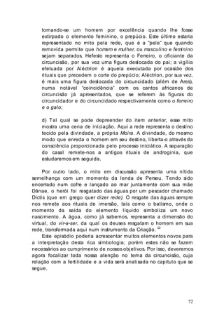 72
tornando-se um homem por excelência quando lhe fosse
extirpado o elemento feminino, o prepúcio. Este último estaria
representado no mito pela rede, que é a “pele” que quando
removida permite que homem e mulher, ou masculino e feminino
sejam separados. Hefesto representa o Ferreiro, o oficiante da
circuncisão, por sua vez uma figura deslocada do pai; a vigília
efetuada por Aléctrion é aquela executada por ocasião dos
rituais que precedem o corte do prepúcio; Aléctrion, por sua vez,
é mais uma figura deslocada do circuncidado (além de Ares),
numa notável “coincidência” com os cantos africanos de
circuncisão já apresentados, que se referem às figuras do
circuncidador e do circuncidado respectivamente como o ferreiro
e o galo;
d) Tal qual se pode depreender do item anterior, esse mito
mostra uma cena de iniciação. Aqui a rede representa o destino
tecido pela divindade, a própria Moira. A divindade, do mesmo
modo que enreda o homem em seu destino, liberta-o através da
consciência proporcionada pelo processo iniciático. A separação
do casal remete-nos a antigos rituais de androginia, que
estudaremos em seguida.
Por outro lado, o mito em discussão apresenta uma nítida
semelhança com um momento da lenda de Perseu. Tendo sido
encerrado num cofre e lançado ao mar juntamente com sua mãe
Dânae, o herói foi resgatado das águas por um pescador chamado
Díctis (que em grego quer dizer rede). O resgate das águas sempre
nos remete aos rituais de imersão, tais como o batismo, onde o
momento da saída do elemento líquido simboliza um novo
nascimento. A água, como já sabemos, representa a dimensão do
virtual, do vir-a-ser, da qual os deuses resgatam o homem em sua
rede, transformada aqui num instrumento da Criação. 22
Este episódio poderia acrescentar muitos elementos novos para
a interpretação desta rica simbologia; porém estes não se fazem
necessários ao cumprimento de nossos objetivos. Por isso, deveremos
agora focalizar toda nossa atenção no tema da circuncisão, cuja
relação com a fertilidade e a vida será analisada no capítulo que se
segue.
 