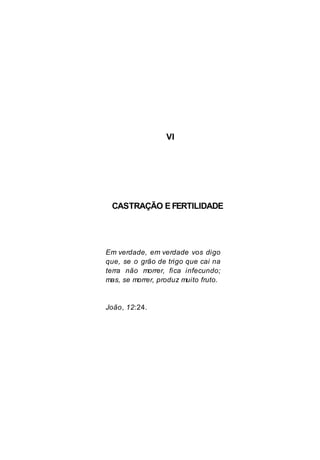VI
CASTRAÇÃO E FERTILIDADE
Em verdade, em verdade vos digo
que, se o grão de trigo que cai na
terra não morrer, fica infecundo;
mas, se morrer, produz muito fruto.
João, 12:24.
 