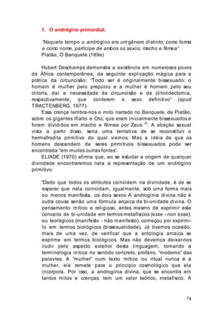 74
1. O andrógino primordial.
“Naquele tempo o andrógino era um gênero distinto, como forma
e como nome, partícipe de ambos os sexos, macho e fêmea”
Platão, O Banquete (189e)
Hubert Deschamps demonstra a existência em numerosos povos
da África contemporânea, da seguinte explicação mágica para a
prática da circuncisão: “Todo ser é originalmente bissexuado; o
homem é mulher pelo prepúcio e a mulher é homem pelo seu
clitóris, daí a necessidade da circuncisão e da clitoridectomia,
respectivamente, que conferem o sexo definitivo” (apud
TRACTENBERG, 1977).
Essa crença lembra-nos o mito narrado no Banquete, de Platão,
sobre os gigantes Ifialto e Oto, que eram inicialmente bissexuados e
foram divididos em macho e fêmea por Zeus 23
. A atração sexual
vista a partir disso, seria uma tentativa de se reconstituir o
hermafrodita primitivo do qual viemos. Mas a idéia de que os
homens descendem de seres primitivos bissexuados pode ser
encontrada “em muitas outras fontes”.
ELIADE (1970) afirma que, ao se estudar a origem de qualquer
divindade encontraremos nela a representação de um andrógino
primitivo:
“Dado que todos os atributos coincidem na divindade, é de se
esperar que nela coincidam, igualmente, sob uma forma mais
ou menos manifesta, os dois sexos A androginia divina não é
outra cousa senão uma fórmula arcaica da bi-unidade divina. O
pensamento mítico e religioso, antes mesmo de exprimir este
conceito de bi-unidade em termos metafísicos (esse - non esse),
ou teológicos (manifesto - não manifesto), começou por exprimi-
lo em termos biológicos (bissexualidade). Já tivemos ocasião,
mais de uma vez, de verificar que a antologia arcaica se
exprime em termos biológicos. Mas não devemos deixar-nos
iludir pelo aspecto exterior desta linguagem, tomando a
terminologia mítica no sentido concreto, profano, “moderno” das
palavras. A “mulher” num texto mítico ou ritual nunca é a
mulher. ele remete para o princípio cosmológico que ela
incorpora. Por isso, a androginia divina, que se encontra em
tantos mitos e crenças, tem um valor teórico, metafísico. A
 