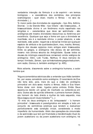75
verdadeira intenção da fórmula é a de exprimir - em termos
biológicos - a coexistência dos contrários, dos princípios
cosmológicos - quer dizer, macho e fêmea - no seio da
divindade (...)
“A maior parte das divindades da vegetação - tipo Átis, Adônis,
Dioniso - e da Grande Mãe - tipo Cibele - são bissexuadas... A
bissexualidade divina é um fenômeno muito espalhado nas
religiões e - característica que deve ser sublinhada - são
andróginas até mesmo divindades masculinas ou femininas por
excelência. Qualquer que seja a forma em que a divindade se
manifeste, ela é a realidade última, o poder absoluto, e esta
realidade, este poder, negam-se a deixar-se limitar por qualquer
espécie de atributo e de qualidades (bom, mau, macho, fêmea).
Alguns dos deuses egípcios mais antigos eram bissexuados.
Entre os gregos, a androginia não deixou de ser admitida,
mesmo nos últimos séculos da Antigüidade. Quase todos os
deuses da mitologia escandinava conservam ainda vestígios da
androginia: Odin, Loki Tuisto, Nerthus. O deus iraniano do
tempo ilimitado, Zervan, que os historiadores gregos traduziram,
com razão, Cronos, é, também andrógino” (p. 495).
Mais adiante, discorrendo sobre a androginia humana, o autor
lembra que:
“Alguns comentários rabínicos dão a entender que Adão também
foi, por vezes, concebido como andrógino. O nascimento de Eva
não teria sido, pois, mais do que a cisão do andrógino
primordial em dois seres: macho e fêmea. Adão e Eva foram
feitos dorso com dorso, ligados pelos ombros. Então Deus
separou-os dando um golpe de machado ou cortando-os em
dois. Outros são de opinião diferente: o primeiro homem (Adão),
era homem do lado direito e mulher do lado esquerdo, mas
Deus rasgou-os em duas metades 24
(...)
“O mito do deus andrógino e do ‘antepassado’ - ‘o homem
primordial - bissexuado é paradigmático em relação a todo um
conjunto de cerimônias coletivas que tendem a reatualizar
periodicamente esta condição inicial, considerada o modo
imperfeito da humanidade. Além das operações da circuncisão
e da subincisão que tem por finalidade a transformação ritual do
jovem australiano ou da jovem australiana num andrógino, há
 