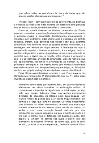 76
que referir todas as cerimônias de ‘troca de trajes’ que são
apenas versões atenuadas da androginia”.
25
Theodor REIK (1960) expressa opinião equivalente, ao dizer que
a extração da costela de Adão durante um estado de sono profundo
que simboliza a morte, também simboliza a circuncisão.
Como se poderá observar, os últimos comentários de Eliade
parecem contradizer a explicação dos primitivos africanos: enquanto
o primeiro mostra a circuncisão transformando magicamente o
indivíduo num andrógino, estes últimos dão à operação um sentido
contrário. Porém, não devemos nos deixar iludir pela aparente
contradição dos símbolos, onde os opostos sempre coincidem, e a
mensagem tem sempre um duplo sentido. A finalidade do ritual é
sempre a de reportar o homem ao princípio, à sua origem, tanto no
sentido ontogenético quanto filogenético, onde invariavelmente se
encontra com o divino (daí a relação entre religião e re-ligare), e
com ele se identifica. O ritual da circuncisão, visto da maneira que
ora apresentamos, identifica o circuncidado ao homem ou deus
primordial andrógino e, do mesmo modo que reproduz ritualmente
essa cisão ocorrida num tempo mítico (naquele tempo, no Princípio),
reafirma sua própria androginia através dessa mesma identificação.
Estas últimas considerações lembram o que Freud escreve nas
Conferências Introdutórias (A Elaboração Onírica, no. 11) sobre essas
inversões de significado no símbolo:
“Inversões, como essas que ocorrem aqui, em palavras isoladas,
efetuam-se de várias maneiras na elaboração onírica. Já
conhecemos a inversão de significado, a substituição de algo
pelo seu oposto. Ademais disso, nos sonhos encontramos
diversões de situações, da relação entre duas pessoas - um
mundo ‘virado de pernas para o ar’. Muito freqüentemente, em
sonhos é a caça que atira no caçador. Ou então encontramos
uma inversão na ordem dos eventos, de modo que aquilo que
precede casualmente um evento ocorre depois do mesmo, no
sonho - como uma produção teatral realizada por uma
companhia de terceira categoria, na qual o herói cai morto e o
tiro que o matou não é detonado nos bastidores senão bem
depois. E também há sonhos nos quais a ordem total dos
elementos se encontra invertida de forma que, para se obter
sentido, quando da sua interpretação, devemos tomar o último
 