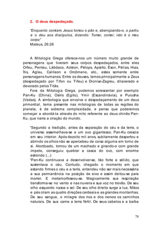 78
2. O deus despedaçado.
“Enquanto comiam, Jesus tomou o pão e, abençoando-o, o partiu
e o deu aos discípulos, dizendo: Tomai, comei; isto é o meu
corpo”
Mateus, 26:26
A Mitologia Grega oferece-nos um número muito grande de
personagens que tiveram seus corpos despedaçados, entre eles
Orfeu, Penteu, Lábdaco, Actéon, Pélops, Apsirto, Éson, Pélias, Hias,
Ítis, Aglau, Calíleon e Orcômeno, etc., estes somente entre
personagens humanos. Entre os deuses, temos principalmente a Zeus
(despedaçado por Tífon ou Tifeu) e Dioniso-Zagreu, dilacerado e
devorado pelos Titãs.
Fora da Mitologia Grega, podemos acrescentar por exemplo
Pan-Ku (China), Osíris (Egito), Ymir (Escandinávia), e Purusha
(Vedas). A simbologia que envolve o despedaçamento de um deus
primordial, tema presente nas mitologias de todas as regiões do
planeta, é de extrema complexidade, e penso que poderemos
começar a abordá-la através do mito referente ao deus chinês Pan-
Ku, que narra a criação do mundo.
“Segundo a tradição, antes da separação do céu e da terra, o
universo assemelhava-se a um ovo gigantesco. Pan-Ku crescia
em seu interior. Após dezoito mil anos, subitamente despertou e
abrindo os olhos não se apercebeu de coisa alguma em tomo de
si. Atordoado, tomou de um machado e girando-o com grande
ímpeto, conseguiu quebrar a casca do ovo, com enorme
estrondo (...)
“Pan-Ku continuava a desenvolver-se, tão forte e sólido, que
sustentava o céu. Contudo, chegado o momento em que
estando firmes o céu e a terra, entendeu não ser mais necessária
a sua permanência na posição de eixo e assim deitou-se para
morrer. E metamorfoseou-se. Magicamente sua respiração
transforma-se no vento e nas nuvens e sua voz no trovão. De seu
olho esquerdo nasce o sol. De seu olho direito surge a lua. Mãos
e pés criam as quatro direções cardeais e as grandes montanhas.
De seu sangue, o milagre dos rios e dos nervos os caminhos
naturais. De sua carne a terra fértil. De seus cabelos e a barba
 