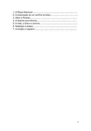 7
1. O Édipo Estrutural..........................................................................
2. A elaboração de um conflito (a letra)..............................................
3. Útero e Paraíso..............................................................................
4. A descida aos infernos...................................................................
5. A mãe, o leito e o túmulo...............................................................
6. Nostalgia e desejo.........................................................................
7. Iniciação e orgasmo......................................................................
 
