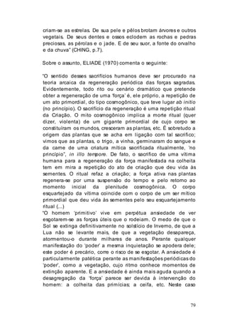 79
criam-se as estrelas. De sua pele e pêlos brotam árvores e outros
vegetais. De seus dentes e ossos eclodem as rochas e pedras
preciosas, as pérolas e o jade. E de seu suor, a fonte do orvalho
e da chuva” (CHING, p.7).
Sobre o assunto, ELIADE (1970) comenta o seguinte:
“O sentido desses sacrifícios humanos deve ser procurado na
teoria arcaica da regeneração periódica das forças sagradas.
Evidentemente, todo rito ou cenário dramático que pretende
obter a regeneração de uma ‘força’ é, ele próprio, a repetição de
um ato primordial, do tipo cosmogônico, que teve lugar ab initio
(no princípio). O sacrifício da regeneração é uma repetição ritual
da Criação. O mito cosmogônico implica a morte ritual (quer
dizer, violenta) de um gigante primordial de cujo corpo se
constituíram os mundos, cresceram as plantas, etc. É sobretudo a
origem das plantas que se acha em ligação com tal sacrifico;
vimos que as plantas, o trigo, a vinha, germinaram do sangue e
da carne de uma criatura mítica sacrificada ritualmente, ‘no
princípio”, in illo tempore. De fato, o sacrifico de uma vítima
humana para a regeneração da força manifestada na colheita
tem em mira a repetição do ato de criação que deu vida às
sementes. O ritual refaz a criação; a força ativa nas plantas
regenera-se por uma suspensão do tempo e pelo retorno ao
momento inicial da plenitude cosmogônica. O corpo
esquartejado da vítima coincide com o corpo de um ser mítico
primordial que deu vida às sementes pelo seu esquartejamento
ritual (...)
“O homem ‘primitivo’ vive em perpétua ansiedade de ver
esgotarem-se as forças úteis que o rodeiam. O medo de que o
Sol se extinga definitivamente no solstício de Inverno, de que a
Lua não se levante mais, de que a vegetação desapareça,
atormentou-o durante milhares de anos. Perante qualquer
manifestação do ‘poder’ a mesma inquietação se apodera dele;
este poder é precário, corre o risco de se esgotar. A ansiedade é
particularmente patética perante as manifestações periódicas do
‘poder’, como a vegetação, cujo ritmo conhece momentos de
extinção aparente. E a ansiedade é ainda mais aguda quando a
desagregação da ‘força’ parece ser devida à intervenção do
homem: a colheita das primícias; a ceifa, etc. Neste caso
 