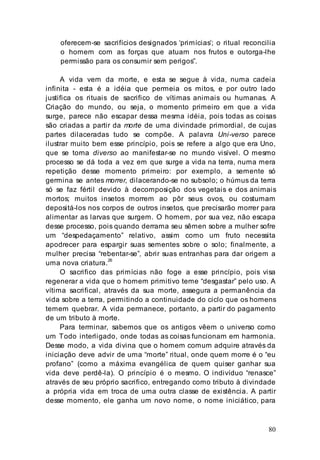 80
oferecem-se sacrifícios designados ‘primícias’; o ritual reconcilia
o homem com as forças que atuam nos frutos e outorga-lhe
permissão para os consumir sem perigos”.
A vida vem da morte, e esta se segue à vida, numa cadeia
infinita - esta é a idéia que permeia os mitos, e por outro lado
justifica os rituais de sacrifico de vítimas animais ou humanas. A
Criação do mundo, ou seja, o momento primeiro em que a vida
surge, parece não escapar dessa mesma idéia, pois todas as coisas
são criadas a partir da morte de uma divindade primordial, de cujas
partes dilaceradas tudo se compõe. A palavra Uni-verso parece
ilustrar muito bem esse princípio, pois se refere a algo que era Uno,
que se torna diverso ao manifestar-se no mundo visível. O mesmo
processo se dá toda a vez em que surge a vida na terra, numa mera
repetição desse momento primeiro: por exemplo, a semente só
germina se antes morrer, dilacerando-se no subsolo; o húmus da terra
só se faz fértil devido à decomposição dos vegetais e dos animais
mortos; muitos insetos morrem ao pôr seus ovos, ou costumam
depositá-los nos corpos de outros insetos, que precisarão morrer para
alimentar as larvas que surgem. O homem, por sua vez, não escapa
desse processo, pois quando derrama seu sêmen sobre a mulher sofre
um “despedaçamento” relativo, assim como um fruto necessita
apodrecer para espargir suas sementes sobre o solo; finalmente, a
mulher precisa “rebentar-se”, abrir suas entranhas para dar origem a
uma nova criatura.26
O sacrifico das primícias não foge a esse princípio, pois visa
regenerar a vida que o homem primitivo teme “desgastar” pelo uso. A
vítima sacrifical, através da sua morte, assegura a permanência da
vida sobre a terra, permitindo a continuidade do ciclo que os homens
temem quebrar. A vida permanece, portanto, a partir do pagamento
de um tributo à morte.
Para terminar, sabemos que os antigos vêem o universo como
um Todo interligado, onde todas as coisas funcionam em harmonia.
Desse modo, a vida divina que o homem comum adquire através da
iniciação deve advir de uma “morte” ritual, onde quem morre é o “eu
profano” (como a máxima evangélica de quem quiser ganhar sua
vida deve perdê-la). O princípio é o mesmo. O indivíduo “renasce”
através de seu próprio sacrifico, entregando como tributo à divindade
a própria vida em troca de uma outra classe de existência. A partir
desse momento, ele ganha um novo nome, o nome iniciático, para
 