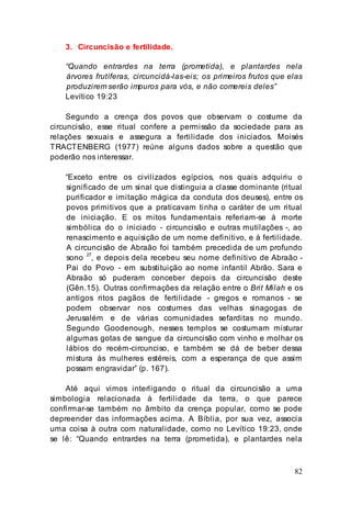 82
3. Circuncisão e fertilidade.
“Quando entrardes na terra (prometida), e plantardes nela
árvores frutíferas, circuncidá-las-eis; os primeiros frutos que elas
produzirem serão impuros para vós, e não comereis deles”
Levítico 19:23
Segundo a crença dos povos que observam o costume da
circuncisão, esse ritual confere a permissão da sociedade para as
relações sexuais e assegura a fertilidade dos iniciados. Moisés
TRACTENBERG (1977) reúne alguns dados sobre a questão que
poderão nos interessar.
“Exceto entre os civilizados egípcios, nos quais adquiriu o
significado de um sinal que distinguia a classe dominante (ritual
purificador e imitação mágica da conduta dos deuses), entre os
povos primitivos que a praticavam tinha o caráter de um ritual
de iniciação. E os mitos fundamentais referiam-se à morte
simbólica do o iniciado - circuncisão e outras mutilações -, ao
renascimento e aquisição de um nome definitivo, e à fertilidade.
A circuncisão de Abraão foi também precedida de um profundo
sono 27
, e depois dela recebeu seu nome definitivo de Abraão -
Pai do Povo - em substituição ao nome infantil Abrão. Sara e
Abraão só puderam conceber depois da circuncisão deste
(Gên.15). Outras confirmações da relação entre o Brit Milah e os
antigos ritos pagãos de fertilidade - gregos e romanos - se
podem observar nos costumes das velhas sinagogas de
Jerusalém e de várias comunidades sefarditas no mundo.
Segundo Goodenough, nesses templos se costumam misturar
algumas gotas de sangue da circuncisão com vinho e molhar os
lábios do recém-circunciso, e também se dá de beber dessa
mistura às mulheres estéreis, com a esperança de que assim
possam engravidar” (p. 167).
Até aqui vimos interligando o ritual da circuncisão a uma
simbologia relacionada à fertilidade da terra, o que parece
confirmar-se também no âmbito da crença popular, como se pode
depreender das informações acima. A Bíblia, por sua vez, associa
uma coisa à outra com naturalidade, como no Levítico 19:23, onde
se lê: “Quando entrardes na terra (prometida), e plantardes nela
 