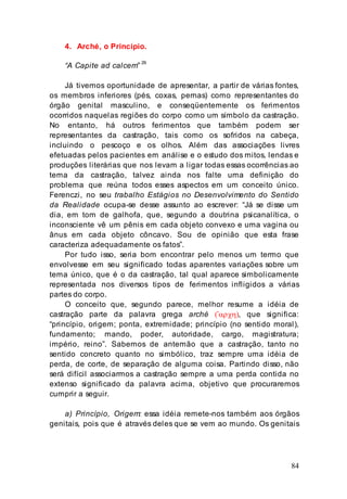 84
4. Arché, o Princípio.
“A Capite ad calcem”
29
Já tivemos oportunidade de apresentar, a partir de várias fontes,
os membros inferiores (pés, coxas, pernas) como representantes do
órgão genital masculino, e conseqüentemente os ferimentos
ocorridos naquelas regiões do corpo como um símbolo da castração.
No entanto, há outros ferimentos que também podem ser
representantes da castração, tais como os sofridos na cabeça,
incluindo o pescoço e os olhos. Além das associações livres
efetuadas pelos pacientes em análise e o estudo dos mitos, lendas e
produções literárias que nos levam a ligar todas essas ocorrências ao
tema da castração, talvez ainda nos falte uma definição do
problema que reúna todos esses aspectos em um conceito único.
Ferenczi, no seu trabalho Estágios no Desenvolvimento do Sentido
da Realidade ocupa-se desse assunto ao escrever: “Já se disse um
dia, em tom de galhofa, que, segundo a doutrina psicanalítica, o
inconsciente vê um pênis em cada objeto convexo e uma vagina ou
ânus em cada objeto côncavo. Sou de opinião que esta frase
caracteriza adequadamente os fatos”.
Por tudo isso, seria bom encontrar pelo menos um termo que
envolvesse em seu significado todas aparentes variações sobre um
tema único, que é o da castração, tal qual aparece simbolicamente
representada nos diversos tipos de ferimentos infligidos a várias
partes do corpo.
O conceito que, segundo parece, melhor resume a idéia de
castração parte da palavra grega arché (’αρχη), que significa:
“princípio, origem; ponta, extremidade; princípio (no sentido moral),
fundamento; mando, poder, autoridade, cargo, magistratura;
império, reino”. Sabemos de antemão que a castração, tanto no
sentido concreto quanto no simbólico, traz sempre uma idéia de
perda, de corte, de separação de alguma coisa. Partindo disso, não
será difícil associarmos a castração sempre a uma perda contida no
extenso significado da palavra acima, objetivo que procuraremos
cumprir a seguir.
a) Princípio, Origem: essa idéia remete-nos também aos órgãos
genitais, pois que é através deles que se vem ao mundo. Os genitais
 