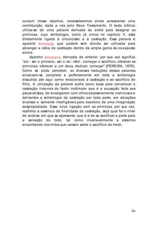86
cumprir nosso objetivo, necessitaremos ainda acrescentar uma
contribuição dada a nós pelo Novo Testamento. O texto bíblico
utiliza-se de uma palavra derivada de arché para designar as
primícias, cuja simbologia, como já vimos no capítulo V, está
diretamente ligada à circuncisão e à castração. Essa palavra é
aparché (απαρχη), que poderá sem dúvida ser utilizada para
abranger a idéia de castração dentro da ampla gama de os exposta
acima.
Apárcho (απαρχω), derivada da anterior, por sua vez significa
“atv.: ser o primeiro, ser o rei; méd.: começar o sacrifício; oferecer as
primícias; oferecer a um deus, dedicar; começar” (PEREIRA, 1976).
Como se pode perceber, as diversas traduções destas palavras
encaixam-se completa e perfeitamente em toda a simbologia
discutida até aqui como relacionada à castração e ao sacrifício do
filho. A utilização da palavra arché como base para conceituar a
castração livra-nos do fardo incômodo que é a acusação feita aos
psicanalistas, de enxergarem com olhos excessivamente maliciosos e
delirantes a simbologia da castração por toda parte, em situações
diversas e somente interligáveis pelo exercício de uma imaginação
despropositada. Essa nova ligação com as primícias, por sua vez,
reafirma a essência da finalidade da castração, seja qual for o nível
de análise em que se apresente, que é a de se sacrificar a parte para
a salvação do todo, tal como invariavelmente a estamos
encontrando nos mitos que versam sobre o sacrifício do herói.
 