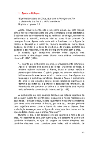 88
1. Apolo, o Oblíquo.
“Esplêndido Apolo de Zeus, que une o Princípio ao Fim,
o plectro de sua lira é o rútilo raio de sol”
Scythinus Lyricus, fr.1
Apolo, provavelmente, não é um nome grego, ou, pelo menos,
ainda não se encontrou para ele uma etimologia grega satisfatória.
Supõe-se que os invasores da região helênica, ao chegar, tenham-no
encontrado e adotado, embora não se possa dizer quando. De
qualquer forma, Apolo mais tarde veio a fundir-se com a figura de
Hélios, o deus-sol e a partir de Homero constitui-se numa figura
bastante definida: é o deus da medicina, da música, protetor dos
pastores e dos rebanhos, e da arte de disparar flechas com o arco.
A questão que desejamos abordar neste capítulo está
relacionada à simbologia deste último, cuja análise iniciaremos
citando ELIADE (1978):
“... quanto ao simbolismo do arco, é universalmente difundido.
Apolo é ‘aquele que dardeja de longe’ (Hécatos): contudo, o
mesmo epíteto aplica-se a Rama, Buda e outros heróis e
personagens fabulosos. O gênio grego, no entanto, revalorizou
brilhantemente esse tema arcaico, assim como transfigurou as
técnicas e a simbólica xamânica. Graças a Apolo, o simbolismo
do arco e da arqueria revela outras situações espirituais: o
domínio da distância, e portanto o desapego do “imediato”, da
viscosidade do concreto; a calma e a serenidade que implica
todo esforço de concentração intelectual” (p. 107).
A simbologia do arco aparece também na própria trajetória do
sol, a quem Apolo foi identificado, enquanto a flecha representa os
seus raios. Tal qual o deus, o astro igualmente nos atinge à distância
com seus raios luminosos. A flecha, por sua vez, também percorre
uma trajetória curva como a forma do arco que a dispara. Essa
simbologia converge para a figura do deus que tem como um de
seus epítetos Lóxias, que significa “Oblíquo”.30
Durante o dia, o sol descreve em sua trajetória a forma de um
arco. No decorrer do ano, por outro lado, ele percorre no zênite um
caminho enviesado, o que dá origem às quatro estações; seu
caminho descreve urna curvatura para baixo até o solstício de
 