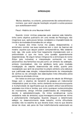8
INTRODUÇÃO
“Muitos detalhes, no entanto, pareceram-me tão extraordinários e
incríveis, que senti alguma hesitação em pedir a outras pessoas
que acreditassem neles”
Freud - História de uma Neurose Infantil
Quando iniciei minhas pesquisas para escrever este trabalho,
tinha como objetivo publicá-lo em uma revista de Psicologia; não
imaginava que, após pouco tempo, constataria a impossibilidade de
limitá-lo às modestas dimensões de um artigo.
A riqueza dos mitos nunca me passou desapercebida; o
simbolismo contido nas suas narrativas tem o dom de fascinar até
mesmo aqueles que sequer podem compreendê-los. Não obstante
tudo isso, não pude evitar ficar largamente impressionado com a
profundidade a que me levou uma questão aparentemente
despretensiosa. Há algum tempo intrigava-me a etimologia do nome
Édipo (pés inchados); a interpretação conhecida no meio
psicanalítico dos fermentos nos pés como um símbolo da castração,
embora incontestável, não me satisfazia tanto pela modesta
investigação do assunto desenvolvida até então, quanto pela
necessidade que senti de encontrar no próprio símbolo uma estrutura
que justificasse essa relação, independentemente da interpretação
de sonhos ou da utilização das associações livres efetuadas pelos
pacientes na atividade clínica.
Em todos os anos que organizei grupos de estudo da Mitologia
Grega com o objetivo de transmitir às pessoas um instrumental
interpretativo para os mitos, venho alertando os meus alunos quanto
à multiplicidade de significados que se podem atribuir aos símbolos
expressos nos mitos e lendas, que como quaisquer outras produções
do inconsciente, abriga infinitas possibilidades de interpretação,
devido à sobredeterminação. Os mitos constituem-se numa
verdadeira rede de símbolos, cujas mensagens encontram-se íntima
e profundamente interligadas. Quando cheguei a determinado
estágio no desenvolvimento deste trabalho, minha dificuldade
consistia não na escolha do que deveria dizer, mas no que deveria
deixar de dizer, sob pena de ficar indefinidamente escravizado ao
 