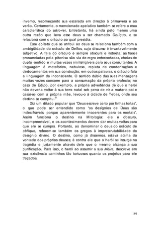 89
inverno, recomeçando sua escalada em direção à primavera e ao
verão. Certamente, o mencionado apelativo também se refere a essa
característica do astro-rei. Entretanto, há ainda pelo menos uma
outra razão que leva esse deus a ser chamado Oblíquo, e se
relaciona com o oráculo ao qual presidia.
Esse epíteto que se atribui ao deus se relaciona também com a
ambigüidade do oráculo de Delfos, cujo discurso é invariavelmente
subjetivo. A fala do oráculo é sempre obscura e indireta; as frases
pronunciadas pela pitonisa são via de regra entrecortadas, cheias de
duplo sentido e muitas vezes ininteligíveis para seus consultantes. A
linguagem é metafórica, nebulosa, repleta de condensações e
deslocamentos em sua construção; em outras palavras, o oráculo fala
a linguagem do inconsciente. O sentido dúbio das suas mensagens
muitas vezes concorre para a consumação da própria profecia; no
caso de Édipo, por exemplo, a própria advertência de que o herói
não deveria voltar à sua terra natal sob pena de vir a matar o pai e
casar-se com a própria mãe, levou-o à cidade de Tebas, onde seu
destino se cumpriu.31
Diz um ditado popular que “Deus escreve certo por linhas tortas”,
o que pode ser entendido como “os desígnios de Deus são
indecifráveis, porque aparentemente incoerentes para os mortais”.
Assim funciona o destino na Mitologia: ele é obscuro,
incompreensível, e os acontecimentos devem dar muitas voltas para
que ele se cumpra. Portanto, ao denominar o deus do oráculo de
oblíquo, referem-se também os gregos à imprescrutabilidade do
desígnio divino. O destino, como já dissemos, estava acima da
vontade dos próprios deuses; é contra ele que o herói se insurge na
tragédia e justamente através dele que o mesmo alcança a sua
purificação. Para isso, o herói ao assumir a sua Moira, descreve em
sua existência caminhos tão tortuosos quanto os projetos para ele
traçados.
 