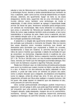 91
estudar a luta de Hércules com o rio Aquelôo, a serpente está ligada
à simbologia fluvial, devida a certas características que lembram os
rios: a serpente, assim como os rios, move-se descrevendo um trajeto
sinuoso; ademais, ela igualmente “surge” da terra ou às vezes
desaparece dentro dela, sugerindo não só uma intimidade com o
mundo ctônico como também uma simbologia de morte e
ressurreição. A esta última também se agrega a capacidade desse
animal de trocar de pele, fenômeno encarado pelos antigos como
um símbolo da imortalidade. Não muito diferente é o caranguejo,
que picou o calcanhar de Hércules por ocasião de sua luta com a
Hidra de Lerna: esse crustáceo também anda enviesado, e tem como
característica a mudança de pele. Assim como a serpente, ele tem
uma estreita relação com a lua, astro ao qual se associam símbolos
de mutilação (podadura) e fertilidade.
A serpente e o dragão são igualmente símbolo do Caos, estado
de confusão que antecede o momento da Criação. São na maioria
das vezes descritos como monstros marinhos, que devem ser
derrotados pela divindade que implantará a Ordem no universo,
transformando o Caos em Cosmos. O caminho tortuoso se liga à
idéia de caos à medida que expressa o estado de confusão em que
se encontram os elementos, dispersos devido à ausência de uma
força integradora. Na Bíblia, temos a serpente marinha Leviatã (Is.
27-.1 SI. 74.l3s e 104:26) como um dos monstros representantes do
Caos, vencida por Yaveh que lhe esmagara as diversas cabeças. Seu
nome vem do hebraico Liwyatan e significa “tortuoso, sinuoso”.
Resta-nos introduzir aqui os instrumentos utilizados pelos deuses
para punir os mortais que ousem incorrer na Hybris, que são a flecha
e o raio. A flecha é um dos atributos de Apolo, estudado no item
anterior, e pode ser vista como um símbolo do próprio raio solar;
como o próprio deus-sol que a despede, ela descreve uma trajetória
curva no espaço, antes de atingir seu alvo. O raio, por sua vez, é
largamente utilizado por Zeus para castigar a ousadia humana; não
há quem não possa reparar no desenho que ele descreve no céu,
onde percorre um caminho sinuoso.
Uma curiosa particularidade etimológica poderá induzir-nos a
especular: raio em grego é aktis, que pode significar também raio de
sol enquanto que uma palavra muito semelhante, akté, significa
“margem abrupta, costa escarpada, margem de um rio, promontório,
montanha, túmulo”. Essas duas palavras trazem-nos elementos
ligados à simbologia do caminho tortuoso: o raio, o raio de sol e a
 