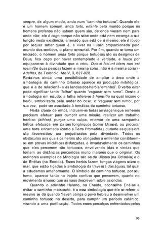 95
sempre, de algum modo, anda num “caminho tortuoso”. Quando ele
é um homem comum, anda torto, errante pelo mundo porque os
homens profanos não sabem quem são, de onde vieram nem para
onde vão; ele é cego porque não sabe onde está nem enxerga a sua
função nesta existência, alienado que está de si mesmo; ele é louco
por sequer saber quem é, e viver na ilusão proporcionada pelo
mundo dos sentidos, o plano sensorial. Por fim, quando se torna um
iniciado, o homem anda torto porque tortuosos são os desígnios de
Deus, fica cego por haver contemplado a verdade, e louco por
equiparar-se à divindade que o criou. Duo si faciunt idem, non est
idem (Se duas pessoas fazem a mesma coisa, não é a mesma coisa) -
Adelfos, de Terêncio, Ato V, 3, 827-828.
Resta-nos ainda uma possibilidade de ampliar a área onde a
simbologia do caminho tortuoso aparece na produção mitológica,
que é a de relacioná-la às lendas dos heróis “errantes”. O verbo errar
pode significar tanto “falhar” quanto “vaguear sem rumo”. Desde a
simbologia em estudo, a falha refere-se à hamartía na qual incorre o
herói, simbolizada pelo andar do coxo; o “vaguear sem rumo”, por
sua vez, pode ser associado à temática do caminho tortuoso.
Nesta classe de mitos, incluem-se todas as viagens que os heróis
precisam efetuar para cumprir uma missão, realizar um trabalho
heróico (athlos), purgar uma culpa, retornar de uma campanha
bélica efetuada em países longínquos (como Ulisses), ou procurar
uma terra encantada (como a Terra Prometida), durante as quais ora
são favorecidos, ora prejudicados pela divindade. Todos os
obstáculos aos quais os heróis são obrigados a enfrentar constituem-
se em provas iniciáticas disfarçadas, e invariavelmente os caminhos
que eles percorrem são tortuosos, envolvendo idas e vindas que
tornam as distâncias percorridas muito maiores que o original. Os
melhores exemplos da Mitologia são os de Ulisses (na Odisséia) e o
de Enéias (na Eneida). Esses heróis fazem longas viagens sobre o
mar, que estão ligadas à simbologia da travessia das águas, tal qual
a estudamos anteriormente. O símbolo do caminho tortuoso, por seu
turno, aparece tanto no trajeto confuso que percorrem, quanto no
movimento sinuoso que as naus descrevem sobre as ondas.
Quando o adivinho Heleno, na Eneida, aconselha Enéias a
evitar o caminho mais curto, é a essa simbologia que ele se refere; o
mesmo se dá quando Yaveh obriga o povo hebreu a desenvolver um
caminho tortuoso no deserto, para cumprir um período catártico,
visando a uma purificação. Todos esses percalços enfrentados pelos
 