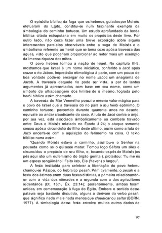 97
O episódio bíblico da fuga que os hebreus, guiados por Moisés,
efetuaram do Egito, constitui-se num fascinante exemplo da
simbologia do caminho tortuoso. Um estudo aprofundado da lenda
bíblica citada extrapolaria em muito os propósitos deste livro. Por
outro lado, não custa fazer uma breve exposição sobre alguns
interessantes paralelos observáveis entre a saga de Moisés e o
simbolismo referente ao herói que se toma coxo após a travessia das
águas, visto que poderiam proporcionar ao leitor mais um exemplo
da imensa riqueza dos mitos.
O povo hebreu formou a nação de Israel. No capítulo III-3,
mostramos que Israel é um nome iniciático, conferido a Jacó após
cruzar o rio Jaboc. Imprecisão etimológica à parte, com um pouco de
boa vontade pode-se enxergar no nome Jaboc um anagrama de
Jacob. A travessia daquele rio pode ser vista, a par de tantos
argumentos já apresentados, com base em seu nome, como um
símbolo da ultrapassagem dos limites de si mesmo, lograda pelo
herói bíblico assim chamado.
A travessia do Mar Vermelho possui o mesmo valor mágico para
o povo de Israel que a travessia do rio para o seu herói epônimo. O
caminho tortuoso, percorrido durante quarenta anos no deserto,
equivale ao andar claudicante do coxo. A luta de Jacó contra o anjo,
por sua vez, está associada simbolicamente ao combate travado
entre Deus e Moisés relatado no Êxodo 4:24; o ataque somente
cessou após a circuncisão do filho deste ultimo, assim como a luta de
Jacó encerra-se com a aquisição do ferimento na coxa. O texto
bíblico narra assim:
“Quando Moisés estava a caminho, assaltou-o o Senhor na
pousada como se o quisesse matar. Tomou logo Séfora um sílex e
circuncidou o prepúcio de seu filho, e, tocando os pés de Moisés (os
pés aqui são um eufemismo do órgão genital), protestou: ‘Tu me és
um esposo sangüinário’. Feito isto, Ele (Yaveh) o largou”.
A festa instituída para celebrar a libertação do povo hebreu
chamou-se Páscoa, do hebraico pesah. Primitivamente, o pesah e a
festa dos ázimos eram duas festas distintas, a primeira relacionando-
se com a vida dos nômades e a segunda com a dos agricultores
sedentários (Dt. 16:1, Êx. 23:14); posteriormente, ambas foram
unidas, em comemoração à fuga do Egito. Embora o sentido dessa
palavra seja bastante discutido, alguns a derivam do verbo pesah,
que significa nada mais nada menos que claudicar ou saltar (BORN,
1977). A simbologia dessa festa envolve muitos outros dados de
 