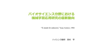 バイオサイエンス分野における
機械学習応用研究の最新動向
ハイシンク創研 西村 亨
“X stands for unknown,” Issac Asimov, 1984
 