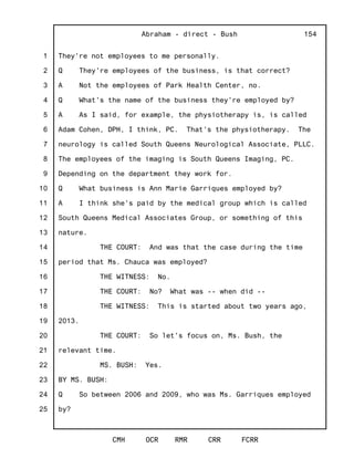 1
2
3
4
5
6
7
8
9
10
11
12
13
14
15
16
17
18
19
20
21
22
23
24
25
Abraham - direct - Bush
CMH OCR RMR CRR FCRR
154
They're not employees to me personally.
Q They're employees of the business, is that correct?
A Not the employees of Park Health Center, no.
Q What's the name of the business they're employed by?
A As I said, for example, the physiotherapy is, is called
Adam Cohen, DPH, I think, PC. That's the physiotherapy. The
neurology is called South Queens Neurological Associate, PLLC.
The employees of the imaging is South Queens Imaging, PC.
Depending on the department they work for.
Q What business is Ann Marie Garriques employed by?
A I think she's paid by the medical group which is called
South Queens Medical Associates Group, or something of this
nature.
THE COURT: And was that the case during the time
period that Ms. Chauca was employed?
THE WITNESS: No.
THE COURT: No? What was -- when did --
THE WITNESS: This is started about two years ago,
2013.
THE COURT: So let's focus on, Ms. Bush, the
relevant time.
MS. BUSH: Yes.
BY MS. BUSH:
Q So between 2006 and 2009, who was Ms. Garriques employed
by?
 