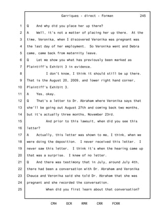 1
2
3
4
5
6
7
8
9
10
11
12
13
14
15
16
17
18
19
20
21
22
23
24
25
Garriques - direct - Forman
CMH OCR RMR CRR FCRR
245
Q And why did you place her up there?
A Well, it's not a matter of placing her up there. At the
time, Veronika, when I discovered Veronika was pregnant was
the last day of her employment. So Veronika went and Debra
came, came back from maternity leave.
Q Let me show you what has previously been marked as
Plaintiff's Exhibit 3 in evidence.
I don't know, I think it should still be up there.
That is the August 20, 2009, and lower right hand corner,
Plaintiff's Exhibit 3.
A Yes, okay.
Q That's a letter to Dr. Abraham where Veronika says that
she'll be going out August 27th and coming back two months,
but it's actually three months, November 23rd.
And prior to this lawsuit, when did you see this
letter?
A Actually, this letter was shown to me, I think, when we
were doing the deposition. I never received this letter. I
never saw this letter. I think it's when the hearing came up
that was a surprise. I knew of no letter.
Q And there was testimony that in July, around July 4th,
there had been a conversation with Dr. Abraham and Veronika
Chauca and Veronika said she told Dr. Abraham that she was
pregnant and she recorded the conversation.
When did you first learn about that conversation?
 