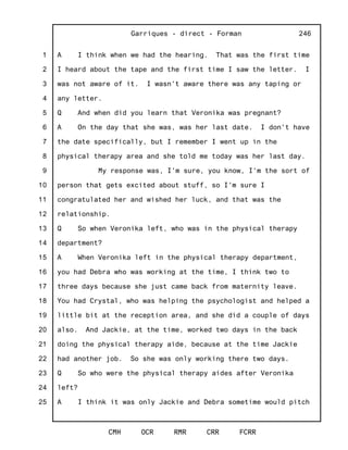 1
2
3
4
5
6
7
8
9
10
11
12
13
14
15
16
17
18
19
20
21
22
23
24
25
Garriques - direct - Forman
CMH OCR RMR CRR FCRR
246
A I think when we had the hearing. That was the first time
I heard about the tape and the first time I saw the letter. I
was not aware of it. I wasn't aware there was any taping or
any letter.
Q And when did you learn that Veronika was pregnant?
A On the day that she was, was her last date. I don't have
the date specifically, but I remember I went up in the
physical therapy area and she told me today was her last day.
My response was, I'm sure, you know, I'm the sort of
person that gets excited about stuff, so I'm sure I
congratulated her and wished her luck, and that was the
relationship.
Q So when Veronika left, who was in the physical therapy
department?
A When Veronika left in the physical therapy department,
you had Debra who was working at the time, I think two to
three days because she just came back from maternity leave.
You had Crystal, who was helping the psychologist and helped a
little bit at the reception area, and she did a couple of days
also. And Jackie, at the time, worked two days in the back
doing the physical therapy aide, because at the time Jackie
had another job. So she was only working there two days.
Q So who were the physical therapy aides after Veronika
left?
A I think it was only Jackie and Debra sometime would pitch
 