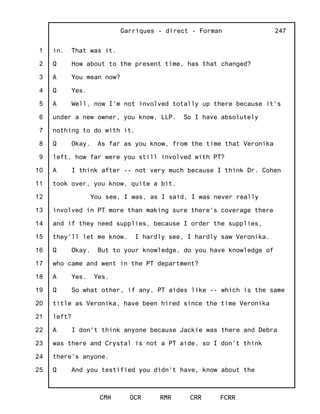 1
2
3
4
5
6
7
8
9
10
11
12
13
14
15
16
17
18
19
20
21
22
23
24
25
Garriques - direct - Forman
CMH OCR RMR CRR FCRR
247
in. That was it.
Q How about to the present time, has that changed?
A You mean now?
Q Yes.
A Well, now I'm not involved totally up there because it's
under a new owner, you know, LLP. So I have absolutely
nothing to do with it.
Q Okay. As far as you know, from the time that Veronika
left, how far were you still involved with PT?
A I think after -- not very much because I think Dr. Cohen
took over, you know, quite a bit.
You see, I was, as I said, I was never really
involved in PT more than making sure there's coverage there
and if they need supplies, because I order the supplies,
they'll let me know. I hardly see, I hardly saw Veronika.
Q Okay. But to your knowledge, do you have knowledge of
who came and went in the PT department?
A Yes. Yes.
Q So what other, if any, PT aides like -- which is the same
title as Veronika, have been hired since the time Veronika
left?
A I don't think anyone because Jackie was there and Debra
was there and Crystal is not a PT aide, so I don't think
there's anyone.
Q And you testified you didn't have, know about the
 