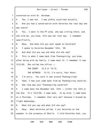 1
2
3
4
5
6
7
8
9
10
11
12
13
14
15
16
17
18
19
20
21
22
23
24
25
Garriques - direct - Forman
CMH OCR RMR CRR FCRR
248
conversation with Dr. Abraham.
A Yes, I was not. I was pretty surprised actually.
Q And you had a conversation with Veronika the last day she
was there?
A Yes. I went in the PT area, she was sitting there, and
she told me, you know, this was her last day. I remember
specifically.
Q Okay. And when did you next speak to Veronika?
A I spoke to Veronika December 12th, '09.
Q And what did you say and what did she say?
A This is when I came back from Thanksgiving, you know,
after being with my family, I came back 12, I remember it was
12/2/09. She called the office --
THE COURT: 12-2 or 12-12.
THE WITNESS: 12-12, I'm sorry, Your Honor.
Q I'm sorry. You said it was around Thanksgiving?
A Yeah, I had just come back from my Thanksgiving vacation.
Q How long was your Thanksgiving vacation?
A I came back the December 2nd, 12th -- either the 12th or
the 2nd. It's 12/2/09, I came back. In my mind, I came back
on a Thursday. I remember that very well because I missed my
flight Wednesday.
Q What did you say and what did she say?
A Okay. When Veronika called, I put Veronika on the
speaker in the presence of Sheila. I told Veronika that, you
 