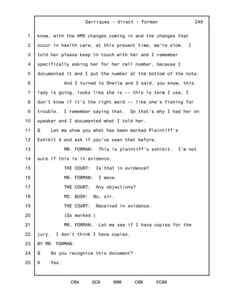 1
2
3
4
5
6
7
8
9
10
11
12
13
14
15
16
17
18
19
20
21
22
23
24
25
Garriques - direct - Forman
CMH OCR RMR CRR FCRR
249
know, with the HMO changes coming in and the changes that
occur in health care, at this present time, we're slow. I
told her please keep in touch with her and I remember
specifically asking her for her cell number, because I
documented it and I put the number at the bottom of the note.
And I turned to Sheila and I said, you know, this
lady is going, looks like she is -- this is term I use, I
don't know if it's the right word -- like she's fishing for
trouble. I remember saying that. So that's why I had her on
speaker and I documented what I told her.
Q Let me show you what has been marked Plaintiff's
Exhibit 4 and ask if you've seen that before.
MR. FORMAN: This is plaintiff's exhibit. I'm not
sure if this is in evidence.
THE COURT: Is that in evidence?
MR. FORMAN: I move.
THE COURT: Any objections?
MS. BUSH: No, sir.
THE COURT: Received in evidence.
(So marked.)
MR. FORMAN: Let me see if I have copies for the
jury. I don't think I have copies.
BY MR. FORMAN:
Q Do you recognize this document?
A Yes.
 