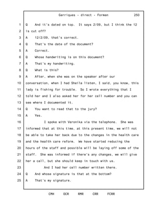 1
2
3
4
5
6
7
8
9
10
11
12
13
14
15
16
17
18
19
20
21
22
23
24
25
Garriques - direct - Forman
CMH OCR RMR CRR FCRR
250
Q And it's dated on top. It says 2/09, but I think the 12
is cut off?
A 12/2/09, that's correct.
Q That's the date of the document?
A Correct.
Q Whose handwriting is on this document?
A That's my handwriting.
Q What is this?
A After, when she was on the speaker after our
conversation, when I had Sheila listen, I said, you know, this
lady is fishing for trouble. So I wrote everything that I
told her and I also asked her for her cell number and you can
see where I documented it.
Q You want to read that to the jury?
A Yes.
I spoke with Veronika via the telephone. She was
informed that at this time, at this present time, we will not
be able to take her back due to the changes in the health care
and the health care reform. We have started reducing the
hours of the staff and possible will be laying off some of the
staff. She was informed if there's any changes, we will give
her a call, but she should keep in touch with us.
And I had her cell number written there.
Q And whose signature is that at the bottom?
A That's my signature.
 