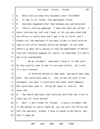 1
2
3
4
5
6
7
8
9
10
11
12
13
14
15
16
17
18
19
20
21
22
23
24
25
Garriques - direct - Forman
CMH OCR RMR CRR FCRR
251
Q Where did you keep this document after 12/2/2009?
A It was in our folder, the employment folder.
Q And what happened after that between you and Veronika?
A There's nothing happened. I mean she said she called. I
never received any call and I want to let you guys know that
the office is really busy and I get a lot of calls, and I
always tell the employee if you want to get in touch with me,
come to the office because being the manager, as you know,
there's so many calls coming in from the Department of Health,
from the insurance company for audits, so sometimes I'm really
and truly overwhelmed.
On my voicemail, sometimes I have 2' to 300 calls.
So they usually come in and it's an open office. As I said,
it's very informal.
If Veronika wanted to come back, she would have come
back. She could have come in. Just as how she said in her
statement, she kept in touch with the other staff members.
She could have come in. Bring her baby in, show us. She
never did.
Q You heard testimony that Veronika said that she tried to
reach you for three months?
A Well, I don't know, Mr. Forman. I have a voicemail and
if she wanted to really reach me, you can call the office and
tell the operator, please, I have to speak to Ann Marie, and
they'll page me.
 