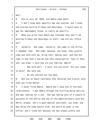 1
2
3
4
5
6
7
8
9
10
11
12
13
14
15
16
17
18
19
20
21
22
23
24
25
Garriques - direct - Forman
CMH OCR RMR CRR FCRR
253
well.
Q And on July 30, 2009, did Debra come back?
A I don't know what specific day she started, but I know
she started working Fridays and Saturdays. I would have to
get her employment folder to really be specific.
Q When you write that Debra was informed that she'll be
working Fridays and Saturdays to start, how did you inform
her?
A Verbally. She came. Actually, she came to the office.
I remember that. She came, because, you know, they usually
come and talk with me, bring their babies over, and she did
come in and that's how we had that conversation, face to face,
and, you know, I said how are you feeling, Debra?
She said well. I said, are you sure? Are you ready
to work? She said yes.
So she started out two days.
Q And you've heard testimony that Veronika and Crystal said
that you fired Debra?
A I never fired Debra. Debra and I have one of the best
relationship. I met Debra through the Visiting Nurse Service.
She was looking for a job. She was taking care of a couple of
patients at the office and one of the administrators said Ann
Marie, please, she's a good medical assistant, you know, she
was doing the home health aide, she would do good in the
office, and I loved her because she was always pretty and
 