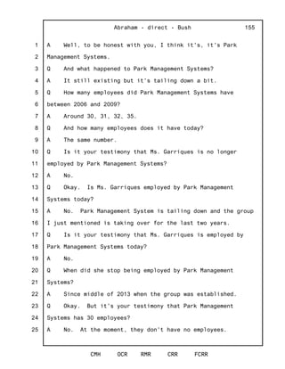 1
2
3
4
5
6
7
8
9
10
11
12
13
14
15
16
17
18
19
20
21
22
23
24
25
Abraham - direct - Bush
CMH OCR RMR CRR FCRR
155
A Well, to be honest with you, I think it's, it's Park
Management Systems.
Q And what happened to Park Management Systems?
A It still existing but it's tailing down a bit.
Q How many employees did Park Management Systems have
between 2006 and 2009?
A Around 30, 31, 32, 35.
Q And how many employees does it have today?
A The same number.
Q Is it your testimony that Ms. Garriques is no longer
employed by Park Management Systems?
A No.
Q Okay. Is Ms. Garriques employed by Park Management
Systems today?
A No. Park Management System is tailing down and the group
I just mentioned is taking over for the last two years.
Q Is it your testimony that Ms. Garriques is employed by
Park Management Systems today?
A No.
Q When did she stop being employed by Park Management
Systems?
A Since middle of 2013 when the group was established.
Q Okay. But it's your testimony that Park Management
Systems has 30 employees?
A No. At the moment, they don't have no employees.
 
