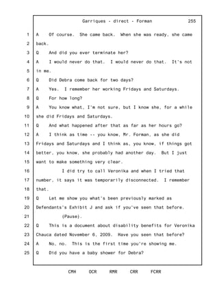 1
2
3
4
5
6
7
8
9
10
11
12
13
14
15
16
17
18
19
20
21
22
23
24
25
Garriques - direct - Forman
CMH OCR RMR CRR FCRR
255
A Of course. She came back. When she was ready, she came
back.
Q And did you ever terminate her?
A I would never do that. I would never do that. It's not
in me.
Q Did Debra come back for two days?
A Yes. I remember her working Fridays and Saturdays.
Q For how long?
A You know what, I'm not sure, but I know she, for a while
she did Fridays and Saturdays.
Q And what happened after that as far as her hours go?
A I think as time -- you know, Mr. Forman, as she did
Fridays and Saturdays and I think as, you know, if things got
better, you know, she probably had another day. But I just
want to make something very clear.
I did try to call Veronika and when I tried that
number, it says it was temporarily disconnected. I remember
that.
Q Let me show you what's been previously marked as
Defendants's Exhibit J and ask if you've seen that before.
(Pause).
Q This is a document about disability benefits for Veronika
Chauca dated November 6, 2009. Have you seen that before?
A No, no. This is the first time you're showing me.
Q Did you have a baby shower for Debra?
 