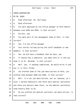 1
2
3
4
5
6
7
8
9
10
11
12
13
14
15
16
17
18
19
20
21
22
23
24
25
Garriques - cross - Bush
CMH OCR RMR CRR FCRR
257
CROSS-EXAMINATION
BY MS. BUSH:
Q Good afternoon, Ms. Garriques.
A Good afternoon.
Q You were employed as the office manager at Park Health
between June 2006 and 2009, is that correct?
A Correct, yes.
Q You were part of the management team at Park, is that
correct?
A Yes, I'm the office manager.
Q Your duties include giving the staff handbook to new
members, is that correct?
A Yes, we did have a handbook that we have, yes.
Q If anyone has a complaint, you make note of it and you
show it to Dr. Abraham, is that correct?
A Well, yes, if anybody complained, we would write it and
put it in their folder.
Q You drafted some of the job descriptions at Park, you
drafted them between 2006 and 2009, is that correct?
A Well, it's not job descriptions, per se, because, as I
said, I worked downstairs and there were medical assistants
and there are doctors down there, so the medical assistants
know exactly what to do.
Q So you drafted the medical assistant job descriptions, is
that correct?
 