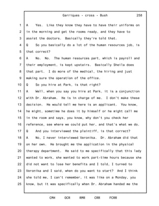 1
2
3
4
5
6
7
8
9
10
11
12
13
14
15
16
17
18
19
20
21
22
23
24
25
Garriques - cross - Bush
CMH OCR RMR CRR FCRR
258
A Yes. Like they know they have to have their uniforms on
in the morning and get the rooms ready, and they have to
assist the doctors. Basically they're told that.
Q So you basically do a lot of the human resources job, is
that correct?
A No. No. The human resources part, which is payroll and
their employment, is kept upstairs. Basically Sheila does
that part. I do more of the medical, the hiring and just
making sure the operation of the office.
Q So you hire at Park, is that right?
A Well, when you say you hire at Park, it is a conjunction
with Dr. Abraham. He is in charge of me. I don't make these
decision. He would tell me here is an applicant. You know,
he might, sometime he does it by himself or he might call me
in the room and says, you know, why don't you check her
reference, see where we could put her, and that's what we do.
Q And you interviewed the plaintiff, is that correct?
A No, I never interviewed Veronika. Dr. Abraham did that
on her own. He brought me the application in the physical
therapy department. He said to me specifically that this lady
wanted to work, she wanted to work part-time hours because she
did not want to lose her benefits and I told, I turned to
Veronika and I said, when do you want to start? And I think
she told me, I can't remember, it was like on a Monday, you
know, but it was specifically when Dr. Abraham handed me the
 