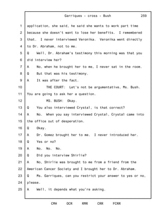 1
2
3
4
5
6
7
8
9
10
11
12
13
14
15
16
17
18
19
20
21
22
23
24
25
Garriques - cross - Bush
CMH OCR RMR CRR FCRR
259
application, she said, he said she wants to work part time
because she doesn't want to lose her benefits. I remembered
that. I never interviewed Veronika. Veronika went directly
to Dr. Abraham, not to me.
Q Well, Dr. Abraham's testimony this morning was that you
did interview her?
A No, when he brought her to me, I never sat in the room.
Q But that was his testimony.
A It was after the fact.
THE COURT: Let's not be argumentative, Ms. Bush.
You are going to ask her a question.
MS. BUSH: Okay.
Q You also interviewed Crystal, is that correct?
A No. When you say interviewed Crystal, Crystal came into
the office out of desperation.
Q Okay.
A Dr. Gomez brought her to me. I never introduced her.
Q Yes or no?
A No. No. No.
Q Did you interview Shirlie?
A No, Shirlie was brought to me from a friend from the
American Cancer Society and I brought her to Dr. Abraham.
Q Ms. Garriques, can you restrict your answer to yes or no,
please.
A Well, it depends what you're asking.
 