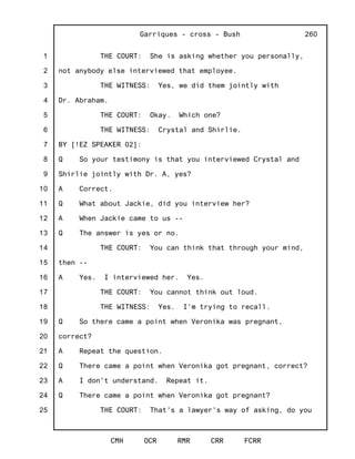 1
2
3
4
5
6
7
8
9
10
11
12
13
14
15
16
17
18
19
20
21
22
23
24
25
Garriques - cross - Bush
CMH OCR RMR CRR FCRR
260
THE COURT: She is asking whether you personally,
not anybody else interviewed that employee.
THE WITNESS: Yes, we did them jointly with
Dr. Abraham.
THE COURT: Okay. Which one?
THE WITNESS: Crystal and Shirlie.
BY [!EZ SPEAKER 02]:
Q So your testimony is that you interviewed Crystal and
Shirlie jointly with Dr. A, yes?
A Correct.
Q What about Jackie, did you interview her?
A When Jackie came to us --
Q The answer is yes or no.
THE COURT: You can think that through your mind,
then --
A Yes. I interviewed her. Yes.
THE COURT: You cannot think out loud.
THE WITNESS: Yes. I'm trying to recall.
Q So there came a point when Veronika was pregnant,
correct?
A Repeat the question.
Q There came a point when Veronika got pregnant, correct?
A I don't understand. Repeat it.
Q There came a point when Veronika got pregnant?
THE COURT: That's a lawyer's way of asking, do you
 