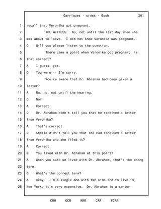 1
2
3
4
5
6
7
8
9
10
11
12
13
14
15
16
17
18
19
20
21
22
23
24
25
Garriques - cross - Bush
CMH OCR RMR CRR FCRR
261
recall that Veronika got pregnant.
THE WITNESS: No, not until the last day when she
was about to leave. I did not know Veronika was pregnant.
Q Will you please listen to the question.
There came a point when Veronika got pregnant, is
that correct?
A I guess, yes.
Q You were -- I'm sorry.
You're aware that Dr. Abraham had been given a
letter?
A No, no, not until the hearing.
Q No?
A Correct.
Q Dr. Abraham didn't tell you that he received a letter
from Veronika?
A That's correct.
Q Sheila didn't tell you that she had received a letter
from Veronika and she filed it?
A Correct.
Q You lived with Dr. Abraham at this point?
A When you said we lived with Dr. Abraham, that's the wrong
term.
Q What's the correct term?
A Okay. I'm a single mom with two kids and to live in
New York, it's very expensive. Dr. Abraham is a senior
 