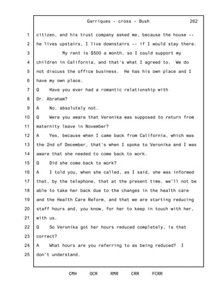 1
2
3
4
5
6
7
8
9
10
11
12
13
14
15
16
17
18
19
20
21
22
23
24
25
Garriques - cross - Bush
CMH OCR RMR CRR FCRR
262
citizen, and his trust company asked me, because the house --
he lives upstairs, I live downstairs -- if I would stay there.
My rent is $500 a month, so I could support my
children in California, and that's what I agreed to. We do
not discuss the office business. He has his own place and I
have my own place.
Q Have you ever had a romantic relationship with
Dr. Abraham?
A No, absolutely not.
Q Were you aware that Veronika was supposed to return from
maternity leave in November?
A Yes, because when I came back from California, which was
the 2nd of December, that's when I spoke to Veronika and I was
aware that she needed to come back to work.
Q Did she come back to work?
A I told you, when she called, as I said, she was informed
that, by the telephone, that at the present time, we'll not be
able to take her back due to the changes in the health care
and the Health Care Reform, and that we are starting reducing
staff hours and, you know, for her to keep in touch with her,
with us.
Q So Veronika got her hours reduced completely, is that
correct?
A What hours are you referring to as being reduced? I
don't understand.
 