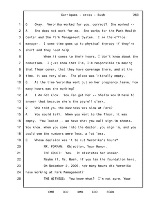 1
2
3
4
5
6
7
8
9
10
11
12
13
14
15
16
17
18
19
20
21
22
23
24
25
Garriques - cross - Bush
CMH OCR RMR CRR FCRR
263
Q Okay. Veronika worked for you, correct? She worked --
A She does not work for me. She works for the Park Health
Center and the Park Management System. I am the office
manager. I some time goes up to physical therapy if they're
short and they need help.
When it comes to their hours, I don't know about the
reduction. I just know that I'm, I'm responsible to making
that floor cover, that they have coverage there, and at the
time, it was very slow. The place was literally empty.
Q At the time Veronika went out on her pregnancy leave, how
many hours was she working?
A I do not know. You can get her -- Sheila would have to
answer that because she's the payroll clerk.
Q Who told you the business was slow at Park?
A You could tell. When you went to the floor, it was
empty. You looked -- we have what you call sign-in sheets.
You know, when you come into the doctor, you sign in, and you
could see the numbers were less, a lot less.
Q Whose decision was it to cut Veronika's hours?
MR. FORMAN: Objection, Your Honor.
THE COURT: Yes. It misstates her answer.
Maybe if, Ms. Bush, if you lay the foundation here.
On December 2, 2009, how many hours did Veronika
have working at Park Management?
THE WITNESS: You know what? I'm not sure, Your
 