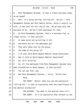 1
2
3
4
5
6
7
8
9
10
11
12
13
14
15
16
17
18
19
20
21
22
23
24
25
Abraham - direct - Bush
CMH OCR RMR CRR FCRR
156
Q Park Management Systems, is that a viable business today
as we speak?
A Well, it's being tailing, tailing off. We are -- Park
Management System and Park Health Center, which I usually run
with, it was just the tail end of now. We do have only few
business to do. We don't have employees for that.
Q So Park Management Systems, that's a business that no
longer exists, is that correct?
A It does exist but we tailing it off.
Q And where did all the employees go?
A They were taken over by the group.
Q The name of the group is?
A I've just said South Queens Medical Group Associates.
Q Was it sold to South Queens Medical Associates?
A No, still existing.
Q So, all the employees from Park Management Systems have
been transferred to South Queens, is that correct?
A You can say that, yes.
Q Has Park Management Systems -- sorry. Strike that.
Okay.
THE COURT: Doctor, when you use the expression
"tailing off," is that an expression that has significance in
the medical profession?
THE WITNESS: You mean is the medical term, sir?
THE COURT: Is it an expression that relates to the
 