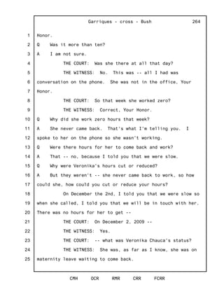 1
2
3
4
5
6
7
8
9
10
11
12
13
14
15
16
17
18
19
20
21
22
23
24
25
Garriques - cross - Bush
CMH OCR RMR CRR FCRR
264
Honor.
Q Was it more than ten?
A I am not sure.
THE COURT: Was she there at all that day?
THE WITNESS: No. This was -- all I had was
conversation on the phone. She was not in the office, Your
Honor.
THE COURT: So that week she worked zero?
THE WITNESS: Correct, Your Honor.
Q Why did she work zero hours that week?
A She never came back. That's what I'm telling you. I
spoke to her on the phone so she wasn't working.
Q Were there hours for her to come back and work?
A That -- no, because I told you that we were slow.
Q Why were Veronika's hours cut or reduced?
A But they weren't -- she never came back to work, so how
could she, how could you cut or reduce your hours?
On December the 2nd, I told you that we were slow so
when she called, I told you that we will be in touch with her.
There was no hours for her to get --
THE COURT: On December 2, 2009 --
THE WITNESS: Yes.
THE COURT: -- what was Veronika Chauca's status?
THE WITNESS: She was, as far as I know, she was on
maternity leave waiting to come back.
 