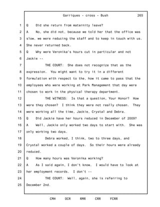 1
2
3
4
5
6
7
8
9
10
11
12
13
14
15
16
17
18
19
20
21
22
23
24
25
Garriques - cross - Bush
CMH OCR RMR CRR FCRR
265
Q Did she return from maternity leave?
A No, she did not, because we told her that the office was
slow, we were reducing the staff and to keep in touch with us.
She never returned back.
Q Why were Veronika's hours cut in particular and not
Jackie --
THE COURT: She does not recognize that as the
expression. You might want to try it in a different
formulation with respect to the, how it came to pass that the
employees who were working at Park Management that day were
chosen to work in the physical therapy department.
THE WITNESS: Is that a question, Your Honor? How
were they chosen? I think they were not really chosen. They
were working all the time, Jackie, Crystal and Debra.
Q Did Jackie have her hours reduced in December of 2009?
A Well, Jackie only worked two days to start with. She was
only working two days.
Debra worked, I think, two to three days, and
Crystal worked a couple of days. So their hours were already
reduced.
Q How many hours was Veronika working?
A As I said again, I don't know. I would have to look at
her employment records. I don't --
THE COURT: Well, again, she is referring to
December 2nd.
 