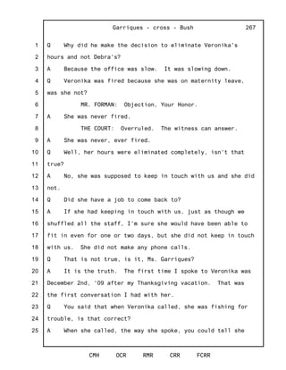 1
2
3
4
5
6
7
8
9
10
11
12
13
14
15
16
17
18
19
20
21
22
23
24
25
Garriques - cross - Bush
CMH OCR RMR CRR FCRR
267
Q Why did he make the decision to eliminate Veronika's
hours and not Debra's?
A Because the office was slow. It was slowing down.
Q Veronika was fired because she was on maternity leave,
was she not?
MR. FORMAN: Objection, Your Honor.
A She was never fired.
THE COURT: Overruled. The witness can answer.
A She was never, ever fired.
Q Well, her hours were eliminated completely, isn't that
true?
A No, she was supposed to keep in touch with us and she did
not.
Q Did she have a job to come back to?
A If she had keeping in touch with us, just as though we
shuffled all the staff, I'm sure she would have been able to
fit in even for one or two days, but she did not keep in touch
with us. She did not make any phone calls.
Q That is not true, is it, Ms. Garriques?
A It is the truth. The first time I spoke to Veronika was
December 2nd, '09 after my Thanksgiving vacation. That was
the first conversation I had with her.
Q You said that when Veronika called, she was fishing for
trouble, is that correct?
A When she called, the way she spoke, you could tell she
 