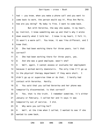 1
2
3
4
5
6
7
8
9
10
11
12
13
14
15
16
17
18
19
20
21
22
23
24
25
Garriques - cross - Bush
CMH OCR RMR CRR FCRR
268
had -- you know, when you make a phone call and you want to
come back to work, the person would say hi, Miss Ann Marie,
how are you doing? My baby is fine, I want to come back.
But with Veronika, the way she spoke, in my heart,
my instinct, I knew something was up and that's why I wrote
down exactly what I told her. I knew in my heart, I felt it.
It wasn't a warm call. You know, it was like different, and I
knew that.
Q She had been working there for three years, isn't that
correct?
A She had been working there for three years, yes.
Q And she was a good employee, wasn't she?
A Well, again, I cannot assess or evaluate her employment
because I worked mainly downstairs. The only time I'll go up
to the physical therapy department if they were short. I
didn't go up or supervise them or do that. I hardly had
contact with Veronika. Hardly.
Q You said that you called Veronika and her phone was
temporarily disconnected, is that correct?
A Yes, that is the truth. I remember sometime, it's either
January or February, I called her and it says it was
temporarily out of service. I did.
Q Why were you calling her?
A Well, at the time when I called, I wanted to see if she
wanted to come back.
 