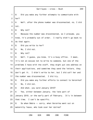 1
2
3
4
5
6
7
8
9
10
11
12
13
14
15
16
17
18
19
20
21
22
23
24
25
Garriques - cross - Bush
CMH OCR RMR CRR FCRR
269
Q Did you make any further attempts to communicate with
her?
A Well, after the phone number was disconnected, no, I did
not.
Q Why not?
A Because the number was disconnected, so I presume, you
know, it's probably out of order. I really didn't go back to
do that again.
Q Did you write to her?
A No, I did not.
Q Why not?
A Well, I guess, you know, it's a busy office. I mean,
it's not an excuse not to write to someone, but one of the
problems I have with the staff, they might put one address on
their applications, and sometime they send the letters, they
don't get it. I didn't write to her, but I did call her and
the number was disconnected. I did try.
Q Did you make any further efforts to connect to Veronika?
A No, I did not.
Q And what, you said January 2010?
A Yes, either between January, the late part of
January 2010, or the early part of February. It's in between
that time. I can't be specific.
Q So when Debra -- sorry, when Veronika went out on
maternity leave, who took over her duties?
 