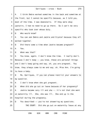 1
2
3
4
5
6
7
8
9
10
11
12
13
14
15
16
17
18
19
20
21
22
23
24
25
Garriques - cross - Bush
CMH OCR RMR CRR FCRR
270
A I think Debra worked sometime in the back and sometime at
the front, but I cannot be specific because, as I told you,
most of the time, I was downstairs. If they were okay
upstairs, I had no need to go up there. So I can't be very
specific who took over whose duty.
Q Who would know?
A You can ask Debra and Jackie and Crystal because they all
worked together.
Q Did there come a time when Jackie became pregnant?
A Yes.
Q When was that?
A You know, again, I don't know the time. I really don't.
Because I don't keep -- you know, these are personal things
and I don't keep going and say, oh, you are pregnant. You
know, they always come to me and say, oh, Miss Ann, I'm going
to have a baby.
Q Ms. Garriques, if you can please restrict your answers to
my question.
A I don't know when she got pregnant.
Q When did she go out on leave because of her pregnancy?
A Jackie became very ill and she -- it's not that she went
on maternity ill. She, she was ill. She end up in the
hospital during the pregnancy.
Q You described -- you're not answering my questions.
THE COURT: Did she go out on maternity leave at any
 
