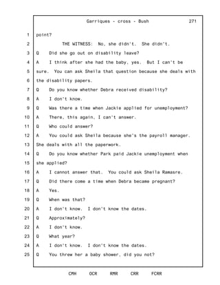1
2
3
4
5
6
7
8
9
10
11
12
13
14
15
16
17
18
19
20
21
22
23
24
25
Garriques - cross - Bush
CMH OCR RMR CRR FCRR
271
point?
THE WITNESS: No, she didn't. She didn't.
Q Did she go out on disability leave?
A I think after she had the baby, yes. But I can't be
sure. You can ask Sheila that question because she deals with
the disability papers.
Q Do you know whether Debra received disability?
A I don't know.
Q Was there a time when Jackie applied for unemployment?
A There, this again, I can't answer.
Q Who could answer?
A You could ask Sheila because she's the payroll manager.
She deals with all the paperwork.
Q Do you know whether Park paid Jackie unemployment when
she applied?
A I cannot answer that. You could ask Sheila Ramasre.
Q Did there come a time when Debra became pregnant?
A Yes.
Q When was that?
A I don't know. I don't know the dates.
Q Approximately?
A I don't know.
Q What year?
A I don't know. I don't know the dates.
Q You threw her a baby shower, did you not?
 