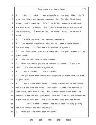 1
2
3
4
5
6
7
8
9
10
11
12
13
14
15
16
17
18
19
20
21
22
23
24
25
Garriques - cross - Bush
CMH OCR RMR CRR FCRR
272
A I did. I think it was probably at the end, like I don't
know the dates she became pregnant, but for the first baby
shower that I gave her, it's like in her seventh month when
she was about to leave. But I don't know the exact date of
her pregnancy. I know we had the shower about the seventh
month.
Q I'm talking about her second pregnancy.
A The second pregnancy, she did not have a baby shower.
She was very ill. She was a high-risk pregnancy.
Q Ms. Garriques, can you please restrict your answers to my
questions?
A She did not have a baby shower.
Q When did Debra go out on maternity leave, if you can
recall, for the second pregnancy?
A I don't recall. I don't recall.
Q Do you know when Debra was supposed to come back to work?
Do you recall?
A I don't know when Debra -- Debra called me on the phone
and said she had the baby. The specific time she wanted to
come back, she didn't say. But I know Debra came into the
office to see me and, you know, show me, I think she showed me
a picture of her son. And I think she said she was ready.
That's when I wrote that note back in July giving
her the Friday and the Saturdays.
Q When did she come back to work?
 