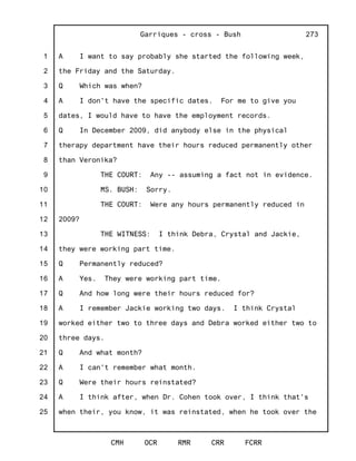 1
2
3
4
5
6
7
8
9
10
11
12
13
14
15
16
17
18
19
20
21
22
23
24
25
Garriques - cross - Bush
CMH OCR RMR CRR FCRR
273
A I want to say probably she started the following week,
the Friday and the Saturday.
Q Which was when?
A I don't have the specific dates. For me to give you
dates, I would have to have the employment records.
Q In December 2009, did anybody else in the physical
therapy department have their hours reduced permanently other
than Veronika?
THE COURT: Any -- assuming a fact not in evidence.
MS. BUSH: Sorry.
THE COURT: Were any hours permanently reduced in
2009?
THE WITNESS: I think Debra, Crystal and Jackie,
they were working part time.
Q Permanently reduced?
A Yes. They were working part time.
Q And how long were their hours reduced for?
A I remember Jackie working two days. I think Crystal
worked either two to three days and Debra worked either two to
three days.
Q And what month?
A I can't remember what month.
Q Were their hours reinstated?
A I think after, when Dr. Cohen took over, I think that's
when their, you know, it was reinstated, when he took over the
 