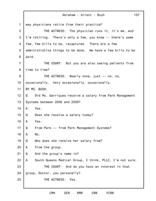 1
2
3
4
5
6
7
8
9
10
11
12
13
14
15
16
17
18
19
20
21
22
23
24
25
Abraham - direct - Bush
CMH OCR RMR CRR FCRR
157
way physicians retire from their practice?
THE WITNESS: The physician runs it, it's me, and
I'm retiring. There's only a few, you know -- there's some
few, few bills to be, recaptured. There are a few
administrative things to be done. We have a few bills to be
paid.
THE COURT: But you are also seeing patients from
time to time?
THE WITNESS: Nearly none, just -- no, no,
occasionally. Very occasionally, occasionally.
BY MS. BUSH:
Q Did Ms. Garriques receive a salary from Park Management
Systems between 2006 and 2009?
A Yes.
Q Does she receive a salary today?
A Yes.
Q From Park -- from Park Management Systems?
A No.
Q Who does she receive her salary from?
A From the group.
Q And the group's name is?
A South Queens Medical Group, I think, PLLC, I'm not sure.
THE COURT: And do you have an interest in that
group, Doctor, you personally?
THE WITNESS: Yes.
 